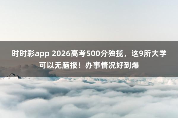 时时彩app 2026高考500分独揽,这9所大学可以无脑报!办事情况好到爆