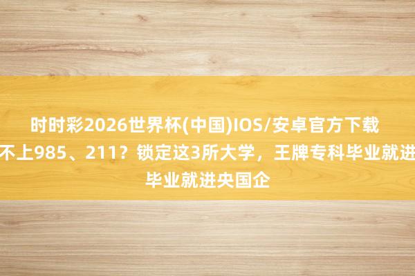 时时彩2026世界杯(中国)IOS/安卓官方下载 高考考不上985、211？锁定这3所大学，王牌专科毕业就进央国企