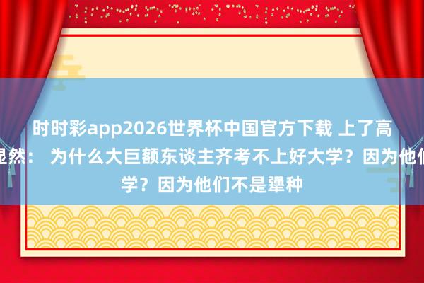 时时彩app2026世界杯中国官方下载 上了高中你才会显然： 为什么大巨额东谈主齐考不上好大学？因为他们不是犟种