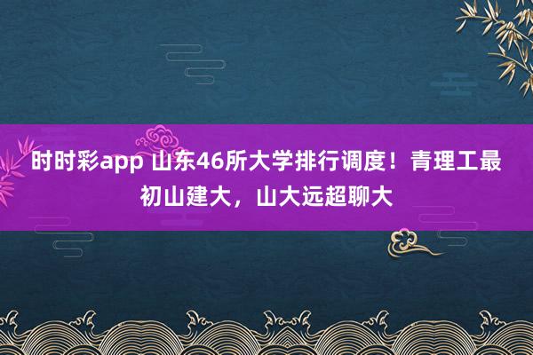 时时彩app 山东46所大学排行调度！青理工最初山建大，山大远超聊大