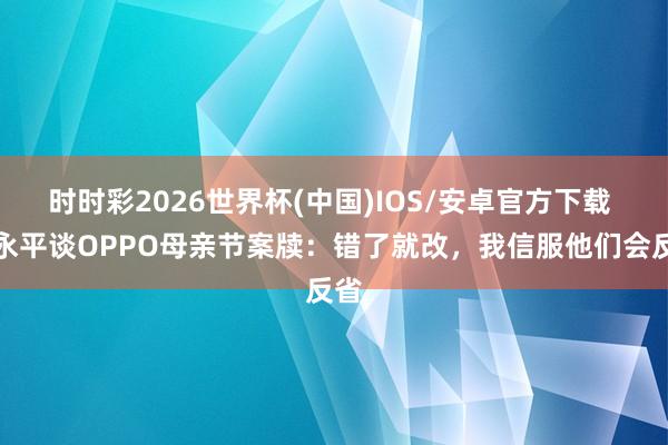 时时彩2026世界杯(中国)IOS/安卓官方下载 段永平谈OPPO母亲节案牍：错了就改，我信服他们会反省