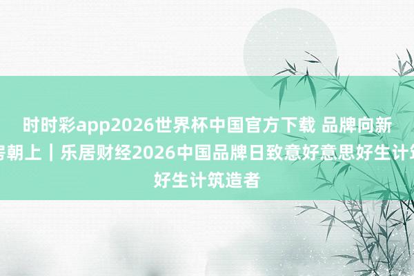 时时彩app2026世界杯中国官方下载 品牌向新・好房朝上｜乐居财经2026中国品牌日致意好意思好生计筑造者