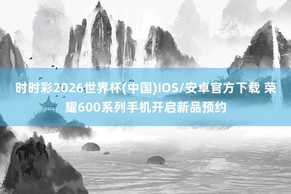 时时彩2026世界杯(中国)IOS/安卓官方下载 荣耀600系列手机开启新品预约
