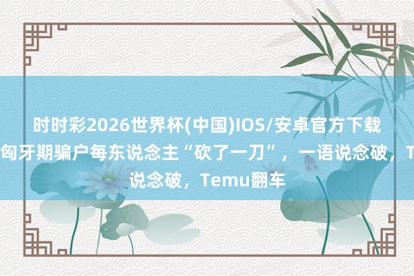 时时彩2026世界杯(中国)IOS/安卓官方下载 拼多多被匈牙期骗户每东说念主“砍了一刀”，一语说念破，Temu翻车