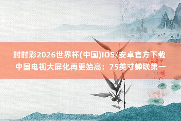 时时彩2026世界杯(中国)IOS/安卓官方下载 中国电视大屏化再更始高：75英寸蝉联第一