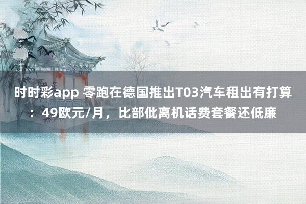 时时彩app 零跑在德国推出T03汽车租出有打算：49欧元/月，比部仳离机话费套餐还低廉