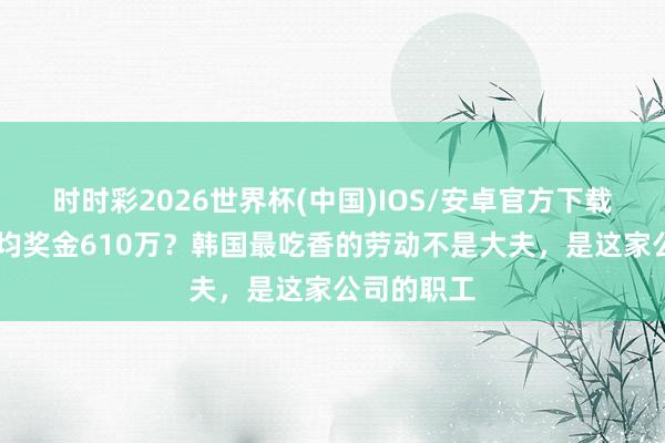 时时彩2026世界杯(中国)IOS/安卓官方下载 东说念主均奖金610万?韩国最吃香的劳动不是大夫,是这家公司的职工