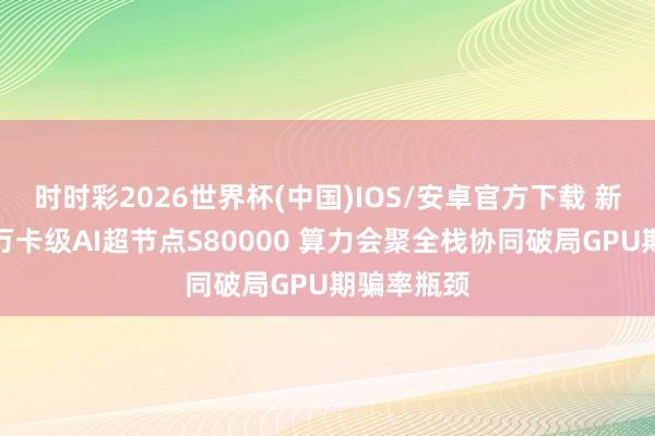 时时彩2026世界杯(中国)IOS/安卓官方下载 新华三发布万卡级AI超节点S80000 算力会聚全栈协同破局GPU期骗率瓶颈