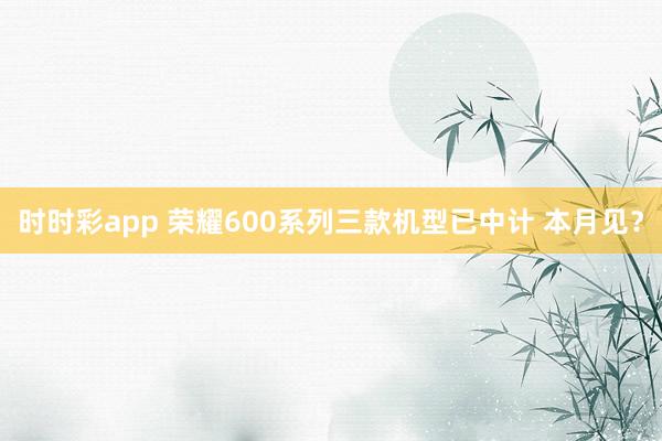 时时彩app 荣耀600系列三款机型已中计 本月见？