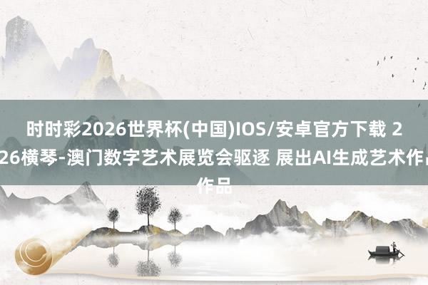 时时彩2026世界杯(中国)IOS/安卓官方下载 2026横琴-澳门数字艺术展览会驱逐 展出AI生成艺术作品