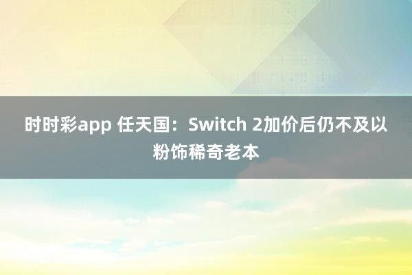 时时彩app 任天国:Switch 2加价后仍不及以粉饰稀奇老本