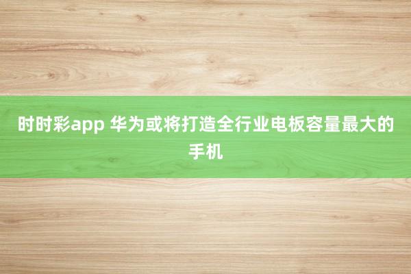 时时彩app 华为或将打造全行业电板容量最大的手机