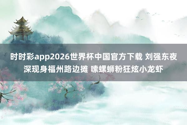 时时彩app2026世界杯中国官方下载 刘强东夜深现身福州路边摊 嗦螺蛳粉狂炫小龙虾