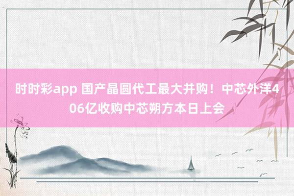 时时彩app 国产晶圆代工最大并购！中芯外洋406亿收购中芯朔方本日上会
