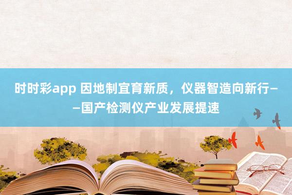 时时彩app 因地制宜育新质,仪器智造向新行——国产检测仪产业发展提速