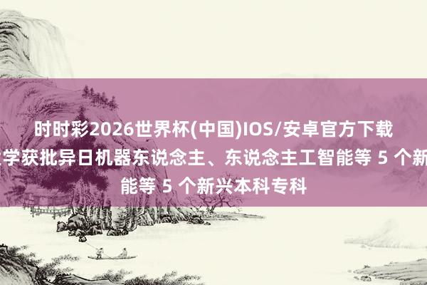 时时彩2026世界杯(中国)IOS/安卓官方下载 福耀科技大学获批异日机器东说念主、东说念主工智能等 5 个新兴本科专科