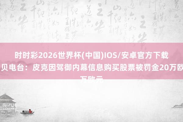 时时彩2026世界杯(中国)IOS/安卓官方下载 科贝电台：皮克因驾御内幕信息购买股票被罚金20万欧元