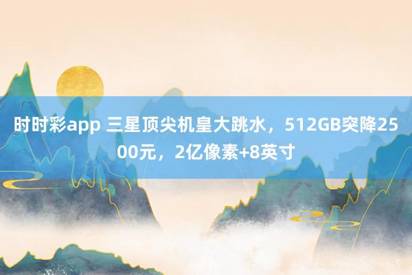 时时彩app 三星顶尖机皇大跳水，512GB突降2500元，2亿像素+8英寸