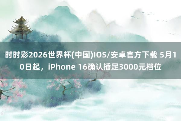 时时彩2026世界杯(中国)IOS/安卓官方下载 5月10日起,iPhone 16确认插足3000元档位