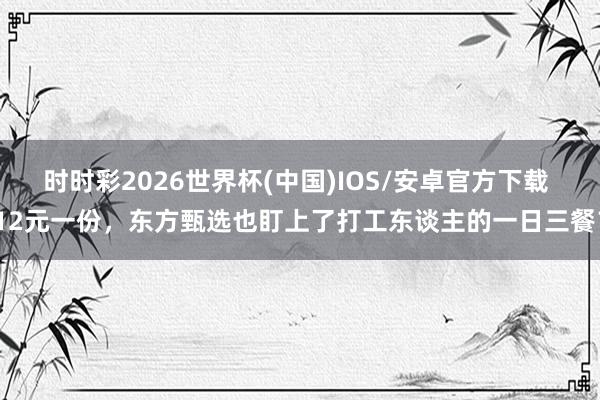 时时彩2026世界杯(中国)IOS/安卓官方下载 12元一份,东方甄选也盯上了打工东谈主的一日三餐?
