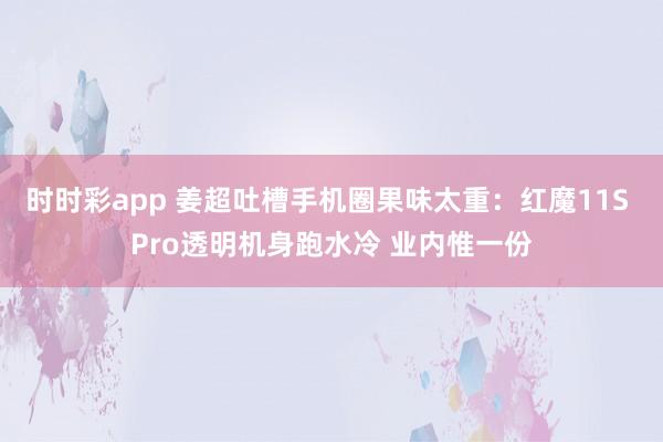 时时彩app 姜超吐槽手机圈果味太重:红魔11S Pro透明机身跑水冷 业内惟一份