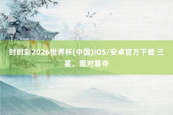 时时彩2026世界杯(中国)IOS/安卓官方下载 三星,面对篡夺