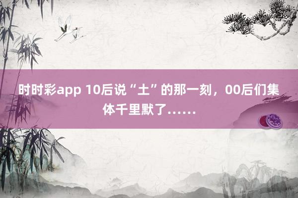 时时彩app 10后说“土”的那一刻,00后们集体千里默了……