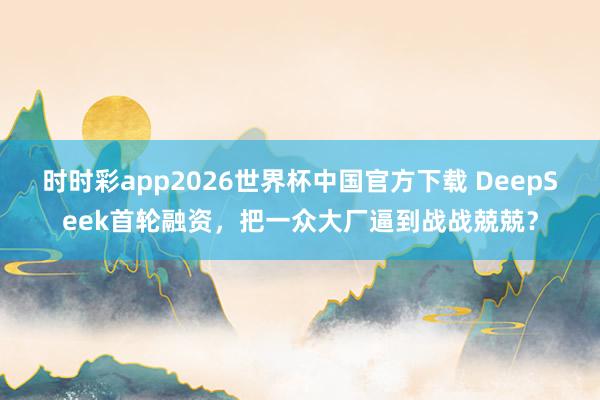 时时彩app2026世界杯中国官方下载 DeepSeek首轮融资，把一众大厂逼到战战兢兢？