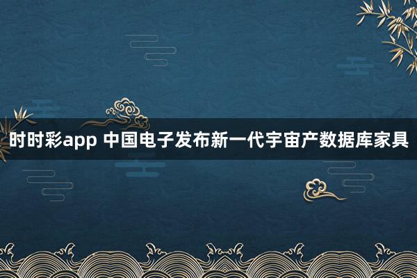 时时彩app 中国电子发布新一代宇宙产数据库家具