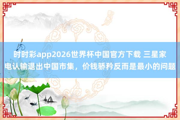 时时彩app2026世界杯中国官方下载 三星家电认输退出中国市集，价钱骄矜反而是最小的问题