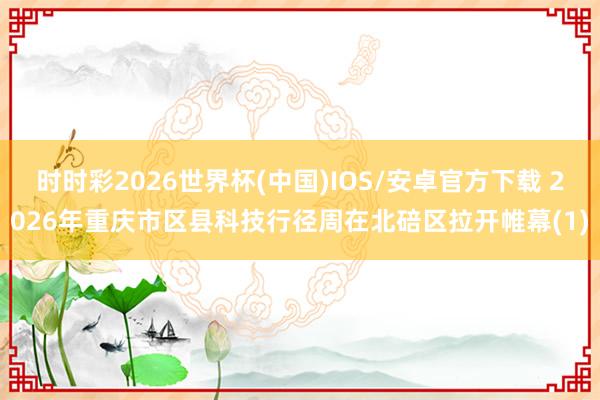 时时彩2026世界杯(中国)IOS/安卓官方下载 2026年重庆市区县科技行径周在北碚区拉开帷幕(1)