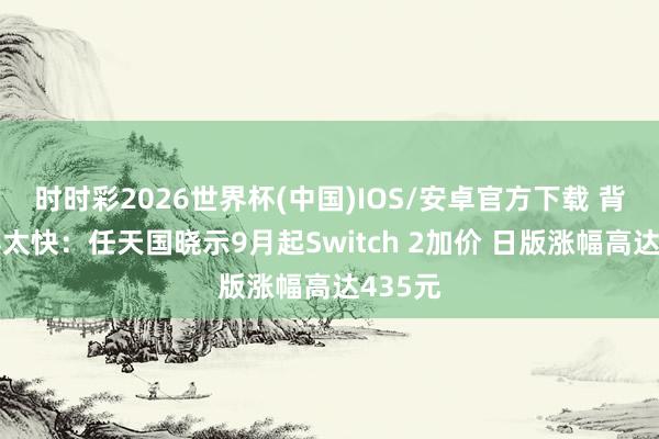 时时彩2026世界杯(中国)IOS/安卓官方下载 背刺来得太快：任天国晓示9月起Switch 2加价 日版涨幅高达435元