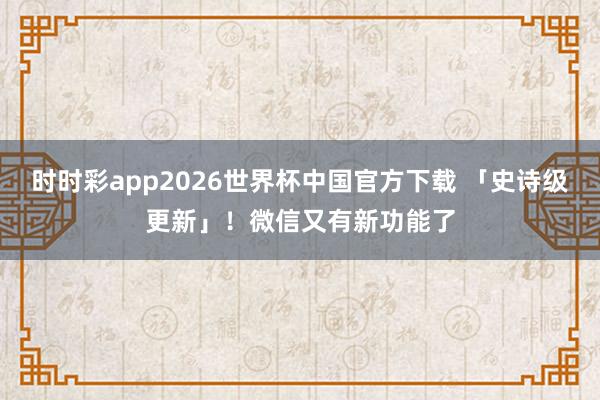 时时彩app2026世界杯中国官方下载 「史诗级更新」！微信又有新功能了