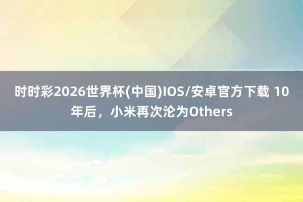 时时彩2026世界杯(中国)IOS/安卓官方下载 10年后，小米再次沦为Others