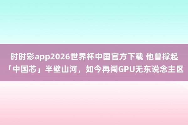 时时彩app2026世界杯中国官方下载 他曾撑起「中国芯」半壁山河,如今再闯GPU无东说念主区
