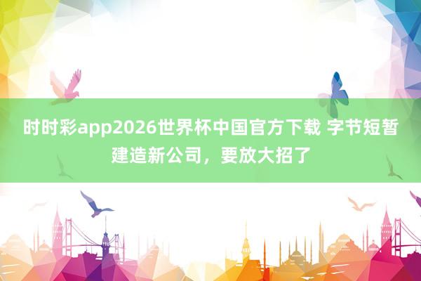 时时彩app2026世界杯中国官方下载 字节短暂建造新公司，要放大招了