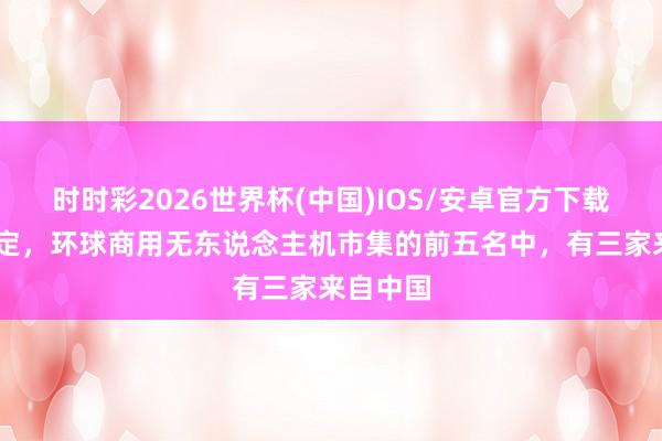 时时彩2026世界杯(中国)IOS/安卓官方下载 大局已定，环球商用无东说念主机市集的前五名中，有三家来自中国