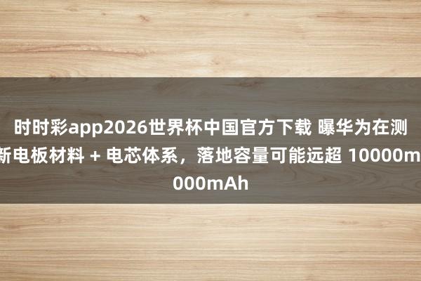 时时彩app2026世界杯中国官方下载 曝华为在测全新电板材料 + 电芯体系,落地容量可能远超 10000mAh