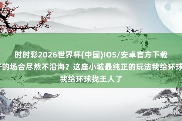 时时彩2026世界杯(中国)IOS/安卓官方下载 看海最好的场合尽然不沿海？这座小城最纯正的玩法我给环球找王人了