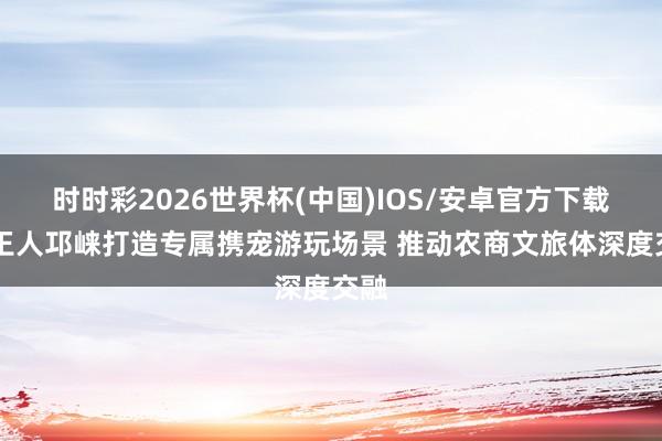 时时彩2026世界杯(中国)IOS/安卓官方下载 成王人邛崃打造专属携宠游玩场景 推动农商文旅体深度交融