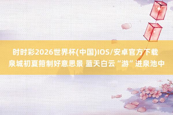 时时彩2026世界杯(中国)IOS/安卓官方下载 泉城初夏箝制好意思景 蓝天白云“游”进泉池中