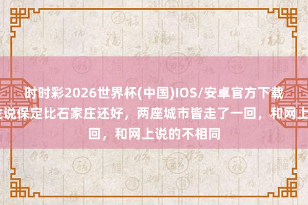 时时彩2026世界杯(中国)IOS/安卓官方下载 有东说念主说保定比石家庄还好，两座城市皆走了一回，和网上说的不相同