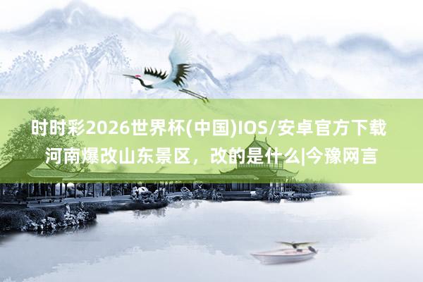 时时彩2026世界杯(中国)IOS/安卓官方下载 河南爆改山东景区,改的是什么|今豫网言