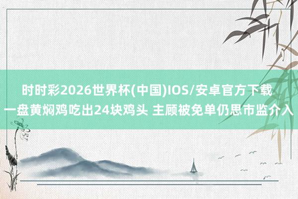 时时彩2026世界杯(中国)IOS/安卓官方下载 一盘黄焖鸡吃出24块鸡头 主顾被免单仍思市监介入
