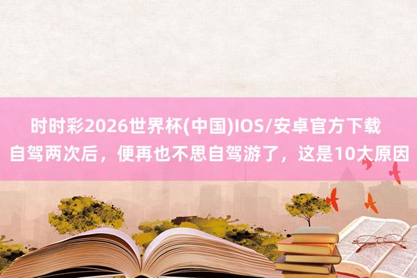 时时彩2026世界杯(中国)IOS/安卓官方下载 自驾两次后，便再也不思自驾游了，这是10大原因