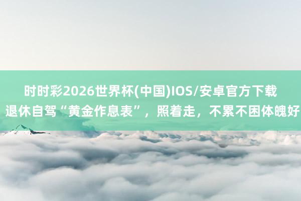 时时彩2026世界杯(中国)IOS/安卓官方下载 退休自驾“黄金作息表”，照着走，不累不困体魄好