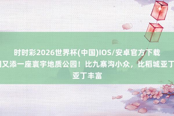 时时彩2026世界杯(中国)IOS/安卓官方下载 中国又添一座寰宇地质公园!比九寨沟小众,比稻城亚丁丰富