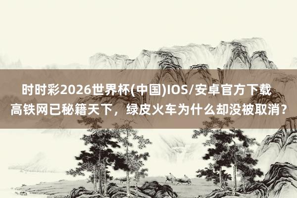 时时彩2026世界杯(中国)IOS/安卓官方下载 高铁网已秘籍天下，绿皮火车为什么却没被取消？