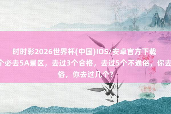 时时彩2026世界杯(中国)IOS/安卓官方下载 中国10个必去5A景区，去过3个合格，去过5个不通俗，你去过几个？