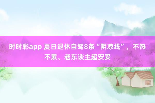时时彩app 夏日退休自驾8条“阴凉线”，不热不累、老东谈主超安妥